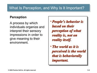 © 2005 Prentice Hall Inc. All rights reserved. 5–5
What Is Perception, and Why Is It Important?What Is Perception, and Why Is It Important?
• People’s behavior isPeople’s behavior is
based on theirbased on their
perception of whatperception of what
reality is, not onreality is, not on
reality itself.reality itself.
• The world as it isThe world as it is
perceived is the worldperceived is the world
that is behaviorallythat is behaviorally
important.important.
• People’s behavior isPeople’s behavior is
based on theirbased on their
perception of whatperception of what
reality is, not onreality is, not on
reality itself.reality itself.
• The world as it isThe world as it is
perceived is the worldperceived is the world
that is behaviorallythat is behaviorally
important.important.
Perception
A process by which
individuals organize and
interpret their sensory
impressions in order to
give meaning to their
environment.
 
