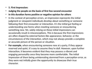 • 5. First Impression:
• Judging the people on the basis of first few second encounter
• In this duration forms positive or negative opinion for others
• In the context of perception errors, an impression represents the initial
judgment or viewpoint individuals develop about something or someone
following their first encounter or interaction. It’s the initial gut feeling or
understanding one forms when meeting someone or encountering
something new. Yet, solely relying on these initial impressions can
occasionally result in misconceptions. This is because the first impressions
are often shaped by external factors like appearance, behavior, or the
circumstances of the interaction, which may not always provide a complete
or accurate picture of the person or situation.
• For example, when encountering someone new at a party, if they appear
reserved and quiet, it’s easy to assume they’re dull. However, upon further
interaction, it becomes evident that they may possess a vibrant and
engaging personality once they become more comfortable. The initial
impression of them being uninteresting stemmed from a perception error, as
they were not initially given the opportunity to showcase their true
character.
 