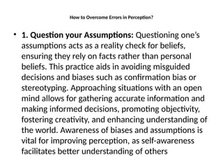 How to Overcome Errors in Perception?
• 1. Question your Assumptions: Questioning one’s
assumptions acts as a reality check for beliefs,
ensuring they rely on facts rather than personal
beliefs. This practice aids in avoiding misguided
decisions and biases such as confirmation bias or
stereotyping. Approaching situations with an open
mind allows for gathering accurate information and
making informed decisions, promoting objectivity,
fostering creativity, and enhancing understanding of
the world. Awareness of biases and assumptions is
vital for improving perception, as self-awareness
facilitates better understanding of others
 