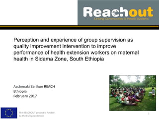 Perception and experience of group supervision as
quality improvement intervention to improve
performance of health extension workers on maternal
health in Sidama Zone, South Ethiopia
The REACHOUT project is funded
by the European Union
1
Aschenaki Zerihun REACH
Ethiopia
February 2017
 