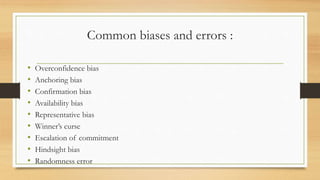 Common biases and errors :
• Overconfidence bias
• Anchoring bias
• Confirmation bias
• Availability bias
• Representative bias
• Winner’s curse
• Escalation of commitment
• Hindsight bias
• Randomness error
 
