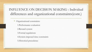 INFLUENCE ON DECISION MAKING : Individual
differences and organizational constraints(cont.)
• Organizational constraints:
1.Performance evaluation
2.Reward system
3.Formal regulations
4.System-imposed time constraints
5.Historical precedence
 