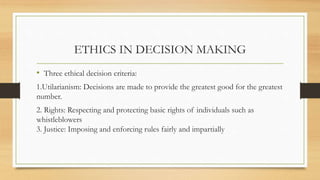 ETHICS IN DECISION MAKING
• Three ethical decision criteria:
1.Utilarianism: Decisions are made to provide the greatest good for the greatest
number.
2. Rights: Respecting and protecting basic rights of individuals such as
whistleblowers
3. Justice: Imposing and enforcing rules fairly and impartially
 