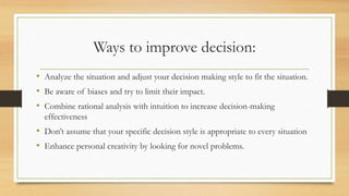 Ways to improve decision:
• Analyze the situation and adjust your decision making style to fit the situation.
• Be aware of biases and try to limit their impact.
• Combine rational analysis with intuition to increase decision-making
effectiveness
• Don’t assume that your specific decision style is appropriate to every situation
• Enhance personal creativity by looking for novel problems.
 