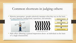 Common shortcuts in judging others:
• Selective perception : people selectively interpret what they see on the basis
of one’s interests, background, experience, and attitudes.
• Halo effect :Drawing a general impression about an individual on the basis
of a single characteristic.
 