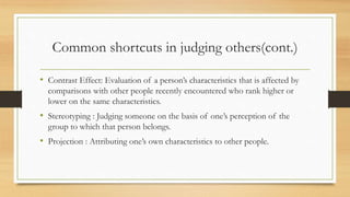 Common shortcuts in judging others(cont.)
• Contrast Effect: Evaluation of a person’s characteristics that is affected by
comparisons with other people recently encountered who rank higher or
lower on the same characteristics.
• Stereotyping : Judging someone on the basis of one’s perception of the
group to which that person belongs.
• Projection : Attributing one’s own characteristics to other people.
 