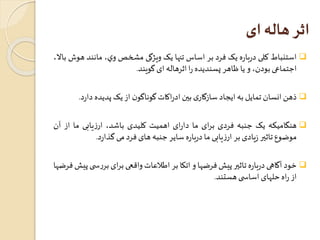 اثر هاله ای 
استنباط کلی درباره يک فرد بر اساستنها يک ويژگی مشخصوي، مانند هوشبالا،  
اجتماعی بودن، و يا ظاهر پسنديده را اثرهاله ای گويند. 
ذهن انسان تمایل به ایجاد سازگاری بين ادراکاتگوناگون از یکپدیده دا رد.  
هنگامیکه یک جنبه فردی برای ما دارای اهمیت کلیدی باشد، ارزیابی ما از آن  
موضوع تاثير زیادی بر ارزیابی ما درباره سایر جنبه های فرد می گذارد. 
خود آگاهی درباره تاثير پیشفرضها و اتکا بر اطلاعاتواقعی برای بررس ی پیشفرضها  
از راه حلهای اساس ی هستند. 
 