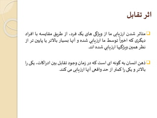 اثر تقابل 
متاثر شدن ارزيابی ما از ويژگی های يک فرد، از طريق مقايسه با افراد  
ً 
ديگری که 
اخيرا توسط ما ارزيابي شده و آنها بسيار بالاتر يا پايين تر از 
نظر همين ويژگيها ارزيابي شده اند. 
ذهن انسان به گونه ای استکه در زمان وجود تقابل بين ادراکات، یکی را  
بالاتر و یکی را کمتر از حد واقعی آنها ارزیابی می کند. 
 