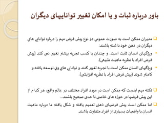 باور درباره ثبات و يا امکان تغيیر تواناييهای ديگران 
مديران ممكن است به صورت عمومي دو نوع پيشفرضمهم را درباره توانايي هاي  
ديگران در ذهن خود داشته باشند: 
ويژگيهای انسان ثابت است، و چندان با كسب تجربه بيشتر تغيير نمی کند )پیش  
فرضافراد با نظریه ماهیتطبیعی(. 
ويژگيهای انسان ممكن است با تجربه تغيير کنند و توانايي هاي وي توسعه يافته و  
کاملتر شوند )پیش فرض افراد با نظریه افزایش ی(. 
نکته مهم اینست که ممکن است در مورد افراد مختلفدر عالم واقع، هر کدام از  
این پیشفرضها در حوزه های خاص ی تا حدیصحیح باشند... 
اما ممکن است پیش فرضهای ذهنی تعمیم یافته و شکل یافته ما درباره ماهیت  
انسان با واقعیاتبسیاری از افراد متفاوتباشند. 
 