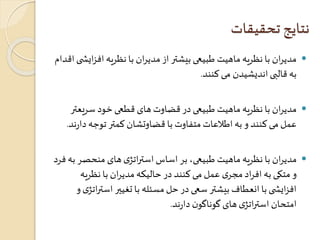 نتایج تحقیقات 
مدیران با نظریه ماهیت طبیعی بیشتر از مدیران با نظریه افزایش ی اقدام  
به قالبی اندیشیدن می کنند. 
مدیران با نظریه ماهیت طبیعی در قضاوت های قطعی خود سریعتر  
عمل می کنند و به اطلاعات متفاوت با قضاوتشان کمتر توجه دارند. 
مدیران با نظریه ماهیت طبیعی، بر اساس استراتژی های منحصر به فرد  
و متکی به افراد مجری عمل می کنند در حالیکه مدیران با نظریه 
افزایش ی با انعطاف بیشتر سعی در حل مسئله با تغیير استراتژی و 
امتحان استراتژی های گوناگون دارند. 
 