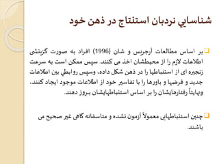 شناسايي نردبان استنتاج در ذهن خود 
بر اساس مطالعات آ رجريس و شان ) 1996 ( افراد به صورت گ زينش ی  
اطلاعات لازم را از محيطشان اخذ می کنند. سپسممکن است به سرعت 
زنجيره ای از استنباطها را در ذهن شکل داده، وسپسروابطي بين اطلاعات 
جديد و فرضها و باورها را با تفاسير خود از اطلاعات موجود ايجاد کنند، 
ونهاي 
ً 
تا رفتارهايشان را بر اساساستنباطهايشان بــــرو ز دهند. 
چنين استنباطهاي  
ً 
ی معمولا آزمون نشده و متاسفانه گاهی غير صحيح می 
باشند. 
 