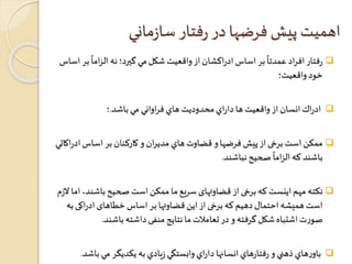 اهميت پيش فرضها در رفتار سازماني 
 
ً 
بر اساس ادراکشان از واقعيت شكل مي گيرد؛ نه الزاما 
ً 
رفتار افراد عمدتا بر اساس 
خود واقعيت؛ 
ادراك انسان از واقعيت ها داراي محدوديت هاي فراواني مي باشد.؛  
ممکن است برخی از پيش فرضها و قضاوت هاي مدیران و کارکنان بر اساس ادراكاتي  
صحيح نباشند 
ً 
باشند كه الزاما . 
نکته مهم اینست که برخی از قضاوتهای سریع ما ممکن است صحیح باشند، اما لازم  
است همیشه احتمال دهیم که برخی از این قضاوتها بر اساس خطاهای ادراکی به 
صورت اشتباه شکل گرفته و در تعاملات ما نتایج منفی داشته باشند. 
باورهاي ذهني و رفتارهاي انسانها داراي وابستگي زيادي به يكديگر مي باشد.  
 