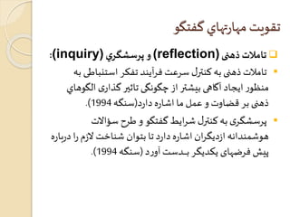 تقويت مهارتهاي گفتگو 
:(inquiry) و پرسشگري (reflection) تاملات ذهنی  
تاملاتذهنی به کنترل سرعت فرآيند تفکر استنباطی به  
منظور ايجاد آگاهی بيشتر از چگونگی تاثير گذاری الگ وهاي 
.) ذهنی بر قضاوت و عمل ما اشاره دا رد)سنگه 1994 
پرسشگری به کنترل شرايط گفتگو و طرح سؤالات  
هوشمندانه ا زديگران اشاره دارد تا بتوان شناخت لازم را درباره 
.) پيش فرضهای يكديگر بــــــدست آور د )سنگه 1994 
 