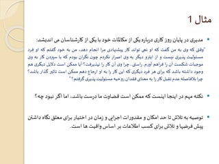 مثال 1 
مدیری در پایان روز کاری درباره یکی از مکالمات خود با یکی از کارشناسان می اندیشد:  
”وقتی که وی به من گفت که او نمی تواند کار پیشنهادی مرا انجام دهد، من به خود گفتم که او فرد 
مسئولیت پذیری نیست و از اینرو دیگر به وی اصرار نکردم چون نگران بودم که با سپردن کار به وی 
موجبات شکست آن را فراهم آورم. راستی...چرا وی آن کار را نپذیرفت؟ آیا ممکن است دلایل دیگ ری هم 
وجود داشته باشد که برای هر فرد دیگری که این کار را به او ارجاع دهم ممکن است تاثير گذار باشد؟ 
چرا بلافاصله عدم تقبل کار را به معنای فقدان روحیه مسئولیتپذیری گرفتم؟ ” 
نکته مهم در اینجا اینستکه ممکن استقضاوتما درستباشد، اما اگر نبود چه؟  
توصیه به تلاشتا حد امکان و مقدوراتاجرایی و زمان در اختیار برای معلق نگاه داشتن  
پیشفرضها و تلاشبرای کسباطلاعاتبر اساسواقیتها است. 
 