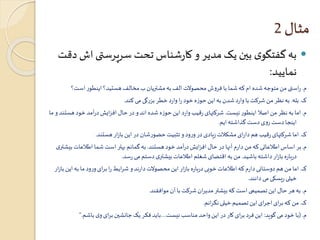 مثال 2 
به گفتگوی بين یک مدیر و کارشناس تحت سرپرستی اش دقت  
نمایید: 
م. راستی من متوجه شده ام که شما با فروش محصولات الف به مشتریان ب مخالف هستید؟ اینطور است؟ 
ک. بله. به نظر من شرکت با وارد شدن به این حوزه خود را وارد خطر بزرگی می کند. 
م. اما به نظر من اصلا اینطور نیست. شرکتهای رقیب وارد این حوزه شده اند و در حال افزایش درآمد خود هستند و ما 
اینجا دست روی دست گذاشته ایم. 
ک. اما شرکتهای رقیب هم دارای مشکلات زیادی در ورود و تثبیت حضورشان در این بازار هستند. 
م. بر اساس اطلاعاتی که من دارم آنها در حال افزایش درآمد خود هستند. به گمانم بهتر است شما اطلاعات بیشتری 
درباره بازار داشته باشید. من به اقتضای شغلم اطلاعات بیشتری دستم می رسد. 
ک. اما من هم دوستانی دارم که اطلاعات خوبی درباره بازار این محصولات دارند و شرایط را برای ورود ما به این بازار 
خیلی ریسکی می دانند. 
م. به هر حال این تصمیمی است که بیشتر مدیران شرکت با آن موافقند. 
ک. من که برای اجرای این تصمیم خیلی نگرانم. 
م. )با خود می گوید: این فرد برای کار در این واحد مناسب نیست....باید فکر یک جانشين برای وی باشم.“ 
 