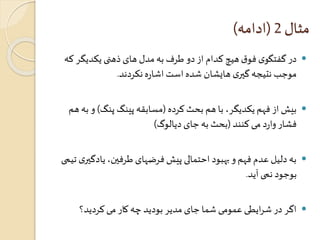 مثال 2 )ادامه( 
در گفتگوی فوق هیچ کدام از دو طرف به مدل های ذهنی یکدیگر که  
موجب نتیجه گيری هایشان شده است اشاره نکردند. 
بیش از فهم یکدیگر، با هم بحث کرده )مسابقه پینگ پنگ( و به هم  
فشار وارد می کنند )بحث به جای دیالوگ( 
به دلیل عدم فهم و بهبود احتمالی پیش فرضهای طرفين، یادگيری تیمی  
بوجود نمی آید. 
اگر در شرایطی عمومی شما جای مدیر بودید چه کار می کردید؟  
 