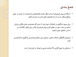 جمع بندی 
ادراکات و پیش فرضهای انسان شکل دهنده قضاوتهای ما هستند و از اینرو در خیلی  
مواقع ممکن است ما را به قضاوت های نادرست هدایت کنند. 
برای بهبود یادگيری در تعاملات خود باید تا حدی که محدودیت های مکانی و زمانی  
اجازه می دهد سعی در معلق کردن پیش فرضها و تلاش برای یافتن اطلاعاتبر 
اساس حقایق عینی نماییم. 
مهارتهای گفتگو و تاملات ذهنی، بستری برای ارتقای توانمندی یادگيری ما فراهم می  
آورد. 
دستیابی به عینی گرایی بالا نیازمند تمرین و توجه در طی زمان است.  
