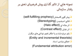 نمونه هايي از تاثير گذاری پیش فرضهای ذهنی بر 
رفتار سازمانی 
(self-fulfilling prophecy) پیش گویی کامبخش  
(Stereotyping) قالبي انديشيدن  
(Halo effect) اثر هاله اي  
(Contrast effect) اثر تقابل  
باور درباره ثبات و يا امكان تغيير توانايي هاي ديگران  
(Entity and incremental theorists) 
خطاي بنيادين اسناد  
(Fundamental attribution error) 
 
