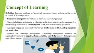Concept of Learning
Definition: Learning is defined as “a relatively permanent change in behavior that occurs
as a result of prior experience.”
 Permanent change in behavior due to direct and indirect experience.
Change in behavior, attitude due to education and training, practice and experience. It is
completed by acquisition of knowledge and skills, which are relatively permanent.
Significant impact on individual behavior as it influences abilities, role perceptions
and motivation.
Essential for knowledge management. Knowledge management enhances an
organization’s capacity to acquire, share and utilize knowledge in ways that improve its
survival and success
 