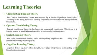  Classical Conditioning Theory
The Classical Conditioning Theory was proposed by a Russian Physiologist Ivan Pavlov.
According to this theory, behavior is learnt by a repetitive association between the response and
the stimulus.
 Operant Conditioning Theory
Operant conditioning theory is also known as instrumental conditioning. This theory is a
learning process in which behavior is sensitive to, or controlled by its outcomes.
 Social Learning Theory
Also called observational learning, social learning theory, emphasizes the ability of an
individual to learn by observing others
 Cognitive Learning Theory
Cognition defines a person’s ideas, thoughts, knowledge, interpretation, understanding about
himself and environment.
Learning Theories
 