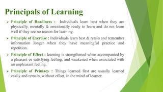  Principle of Readiness : Individuals learn best when they are
physically, mentally & emotionally ready to learn and do not learn
well if they see no reason for learning.
 Principle of Exercise : Individuals learn best & retain and remember
information longer when they have meaningful practice and
repetition.
 Principle of Effect : learning is strengthened when accompanied by
a pleasant or satisfying feeling, and weakened when associated with
an unpleasant feeling.
 Principle of Primacy : Things learned first are usually learned
easily and remain, without effort, in the mind of learner.
Principals of Learning
 
