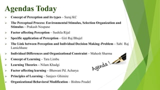  Concept of Perception and its types – Suraj KC
 The Perceptual Process: Environmental Stimulus, Selection Organization and
Stimulus – Prakash Neupane
 Factor affecting Perception – Sushila Rijal
 Specific application of Perception – Giri Raj Bhujel
 The Link between Perception and Individual Decision Making–Problem – Sabi Raj
Lamichhane
 Individual Differences and Organizational Constraint – Mahesh Sharma
 Concept of Learning – Tara Limbu
 Learning Theories – Nilam Khadgi
 Factor affecting learning – Bhawani Pd. Acharya
 Principles of Learning – Sanjeev Ghimire
 Organizational Behavioral Modification – Bishnu Poudel
Agendas Today
 