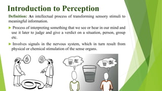 Introduction to Perception
Definition: An intellectual process of transforming sensory stimuli to
meaningful information.
 Process of interpreting something that we see or hear in our mind and
use it later to judge and give a verdict on a situation, person, group
etc.
 Involves signals in the nervous system, which in turn result from
physical or chemical stimulation of the sense organs.
 
