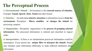 1. Environmental Stimuli : Environment is the external sources of stimulus.
Example: Sound, Speech, Taste, Touch and other Senses
2. Selection : An individual selective attention to information receive from the
environment. Perception : filters, modifies or changes the stimuli for
processing purpose
3. Organization : Perceptual organization is the process of grouping selected
information. The processed information is ordered and classified in logical
order.
4. Interpretation : If there is no interpretation perceived information would be
meaningless. Every person has unique filter to interpret the stimuli. People
may interpret same information differently or make different attribution about
information.
The Perceptual Process
 