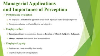  Performance Evaluation
 An employee’s performance appraisal is very much dependent on the perceptual process.
 Perception evaluation is of both objective and subjective.
 Employee effort
 Employee existence in organization depend on Devotion of Effort & Subjective Judgments
 Manger judgment must be free from perceptual error.
 Employee Loyalty
 Employee are characterized by their activity.
 Loyalty is highly subjective judgment.
Managerial Applications
and Importance of Perception
 