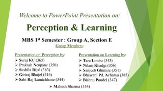 Perception & Learning
Welcome to PowerPoint Presentation on:
MBS 1st Semester : Group A, Section E
Group Members:
 Suraj KC (365)
 Prakash Neupane (350)
 Sushila Rijal (363)
 Giriraj Bhujel (416)
 Sabi Raj Lamichhane (344)
Presentation on Perception by: Presentation on Learning by:
 Tara Limbu (343)
 Nilam Khadgi (356)
 Sanjeeb Ghimire (351)
 Bhawani Pd. Acharya (385)
 Bishnu Poudel (347)
 Mahesh Sharma (354)
 