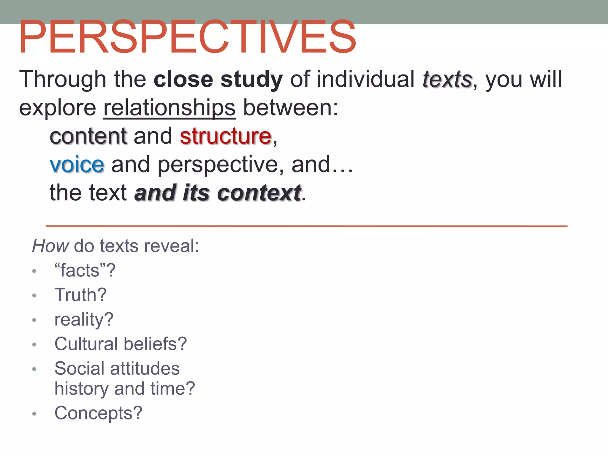 PERSPECTIVES
How do texts reveal:
• “facts”?
• Truth?
• reality?
• Cultural beliefs?
• Social attitudes
history and time?
• Concepts?
Through the close study of individual texts, you will
explore relationships between:
content and structure,
voice and perspective, and…
the text and its context.