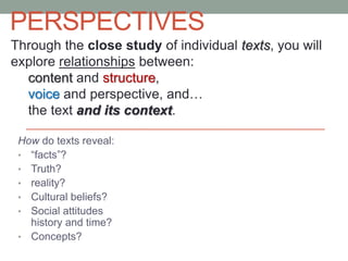 PERSPECTIVES
How do texts reveal:
• “facts”?
• Truth?
• reality?
• Cultural beliefs?
• Social attitudes
history and time?
• Concepts?
Through the close study of individual texts, you will
explore relationships between:
content and structure,
voice and perspective, and…
the text and its context.
 