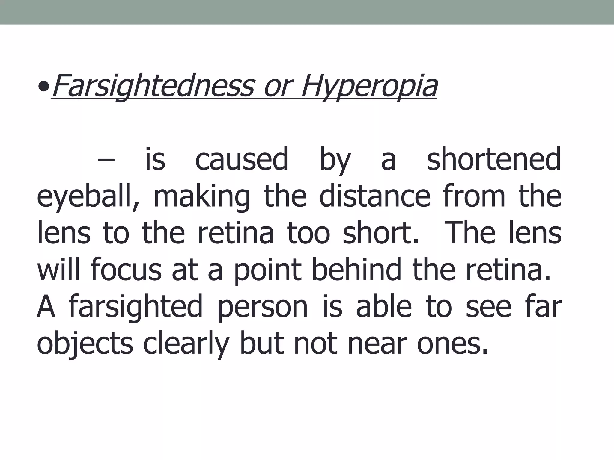 Farsightedness or Hyperopia   –  is caused by a shortened eyeball, making the distance from the lens to the retina too short.  The lens will focus at a point behind the retina.  A farsighted person is able to see far objects clearly but not near ones. 