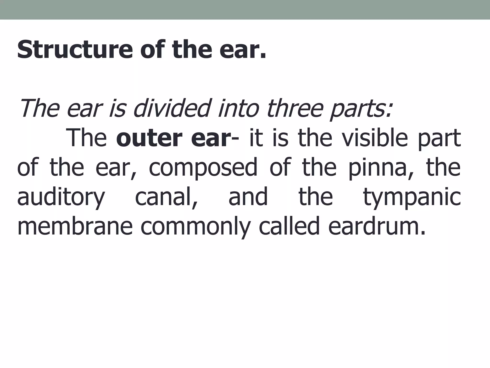 Structure of the ear. The ear is divided into three parts: The  outer ear - it is the visible part of the ear, composed of the pinna, the auditory canal, and the tympanic membrane commonly called eardrum.  