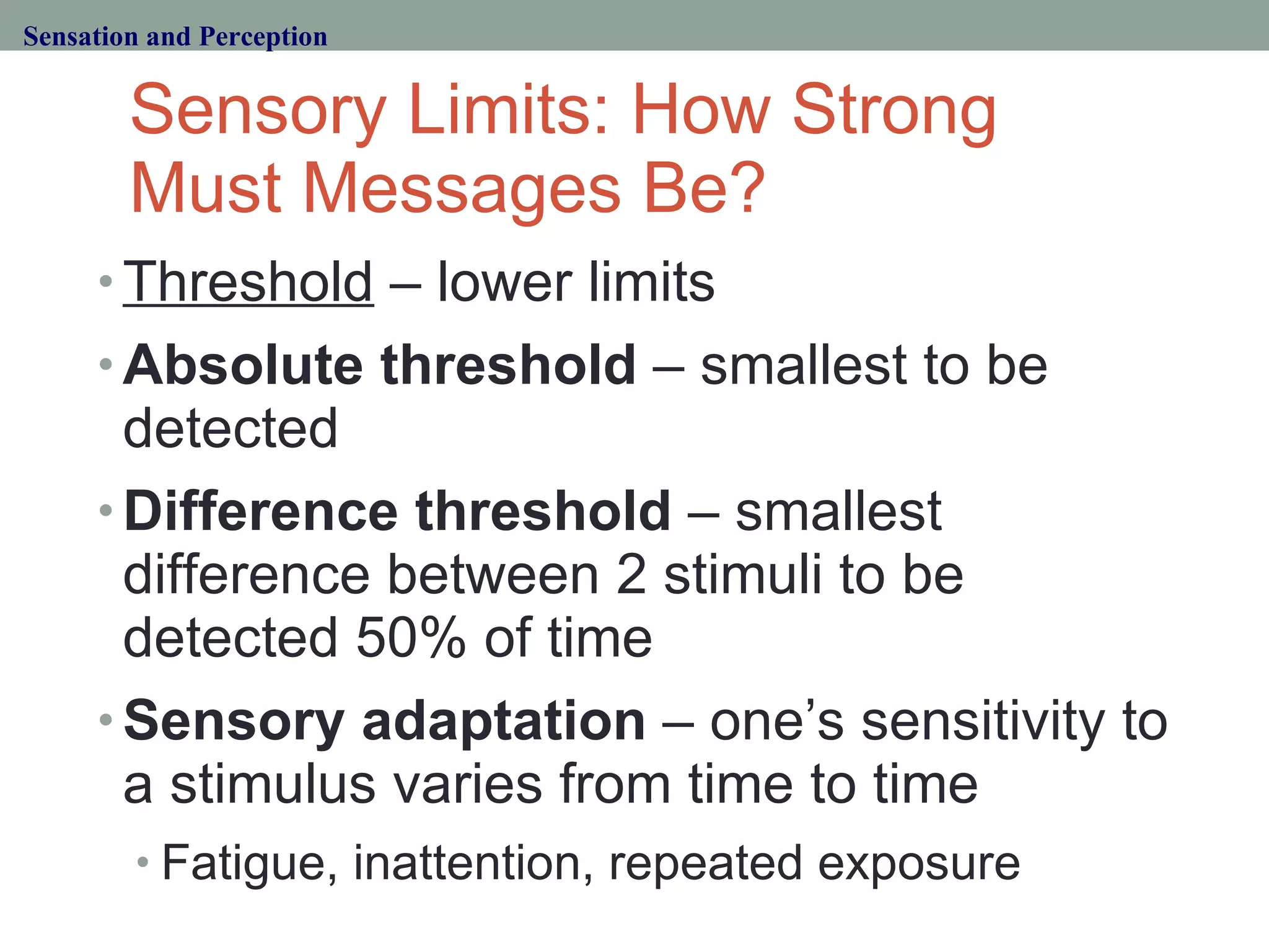 Sensory Limits: How Strong Must Messages Be? Threshold  – lower limits Absolute threshold  – smallest to be detected Difference threshold  – smallest difference between 2 stimuli to be detected 50% of time Sensory adaptation  – one’s sensitivity to a stimulus varies from time to time Fatigue, inattention, repeated exposure Sensation and Perception 