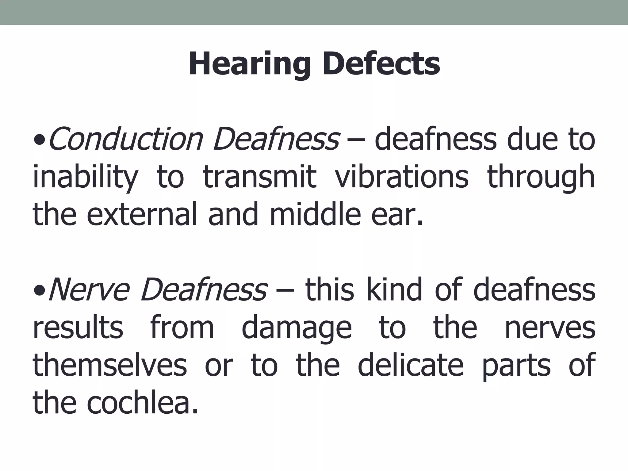 Hearing Defects Conduction Deafness  – deafness due to inability to transmit vibrations through the external and middle ear. Nerve Deafness  – this kind of deafness results from damage to the nerves themselves or to the delicate parts of the cochlea. 