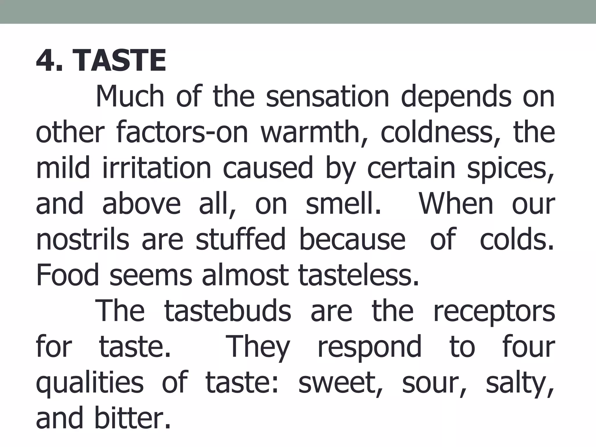4. TASTE Much of the sensation depends on other factors-on warmth, coldness, the mild irritation caused by certain spices, and above all, on smell.  When our nostrils are stuffed because  of  colds. Food seems almost tasteless. The tastebuds are the receptors for taste.  They respond to four qualities of taste: sweet, sour, salty, and bitter. 
