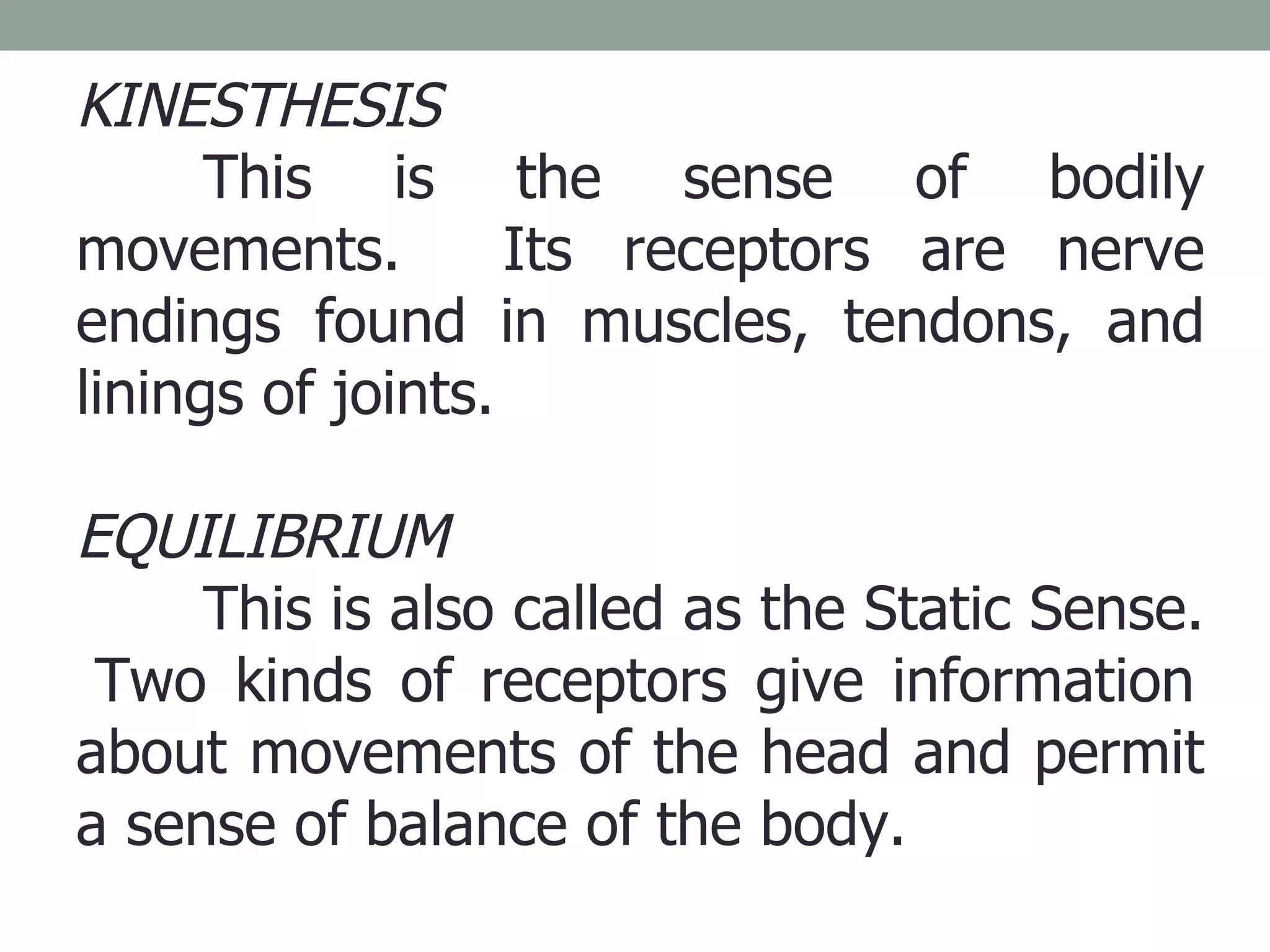 KINESTHESIS This is the sense of bodily movements.  Its receptors are nerve endings found in muscles, tendons, and linings of joints. EQUILIBRIUM This is also called as the Static Sense.  Two kinds of receptors give information about movements of the head and permit a sense of balance of the body.  