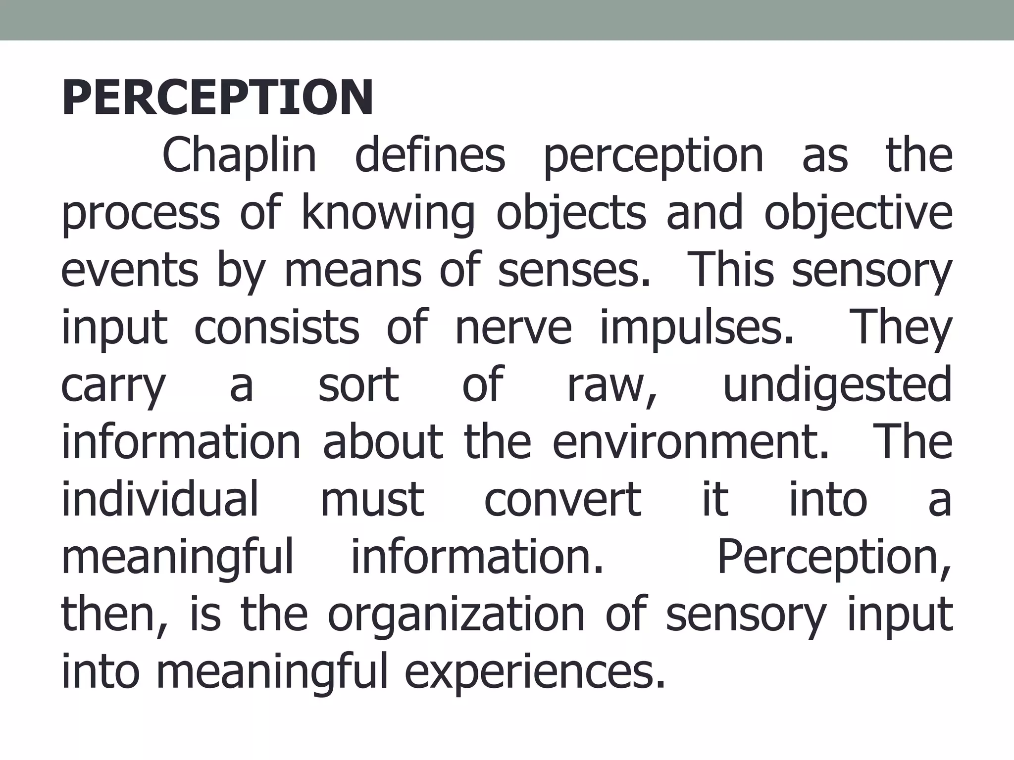 PERCEPTION Chaplin defines perception as the process of knowing objects and objective events by means of senses.  This sensory input consists of nerve impulses.  They carry a sort of raw, undigested information about the environment.  The individual must convert it into a meaningful information.  Perception, then, is the organization of sensory input into meaningful experiences. 