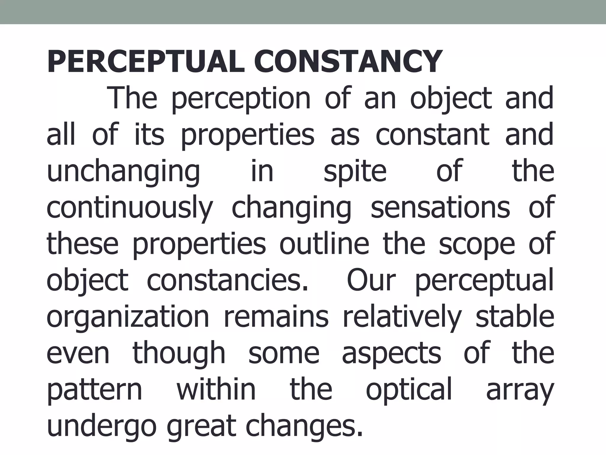 PERCEPTUAL CONSTANCY The perception of an object and all of its properties as constant and unchanging in spite of the continuously changing sensations of these properties outline the scope of object constancies.  Our perceptual organization remains relatively stable even though some aspects of the pattern within the optical array undergo great changes. 