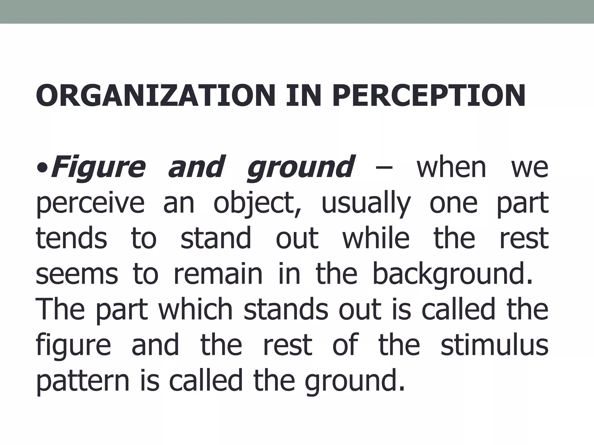 ORGANIZATION IN PERCEPTION Figure and ground  – when we perceive an object, usually one part tends to stand out while the rest seems to remain in the background.  The part which stands out is called the figure and the rest of the stimulus pattern is called the ground. 
