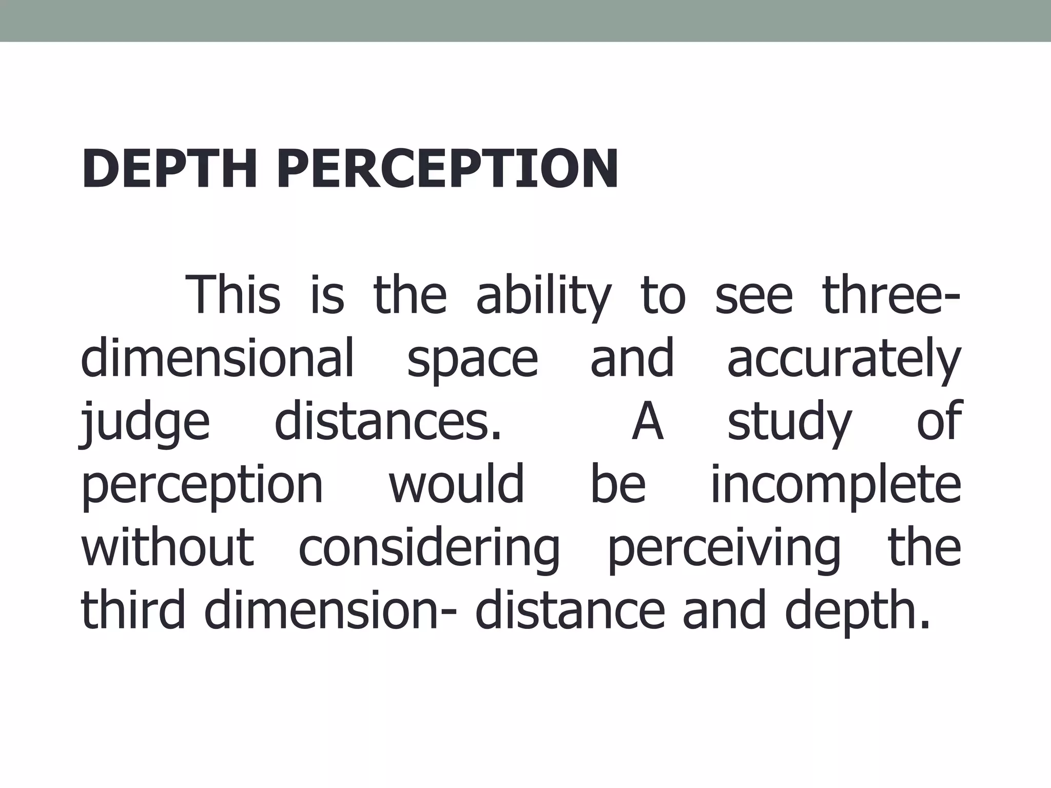 DEPTH PERCEPTION This is the ability to see three- dimensional space and accurately judge distances.  A study of perception would be incomplete without considering perceiving the third dimension- distance and depth. 