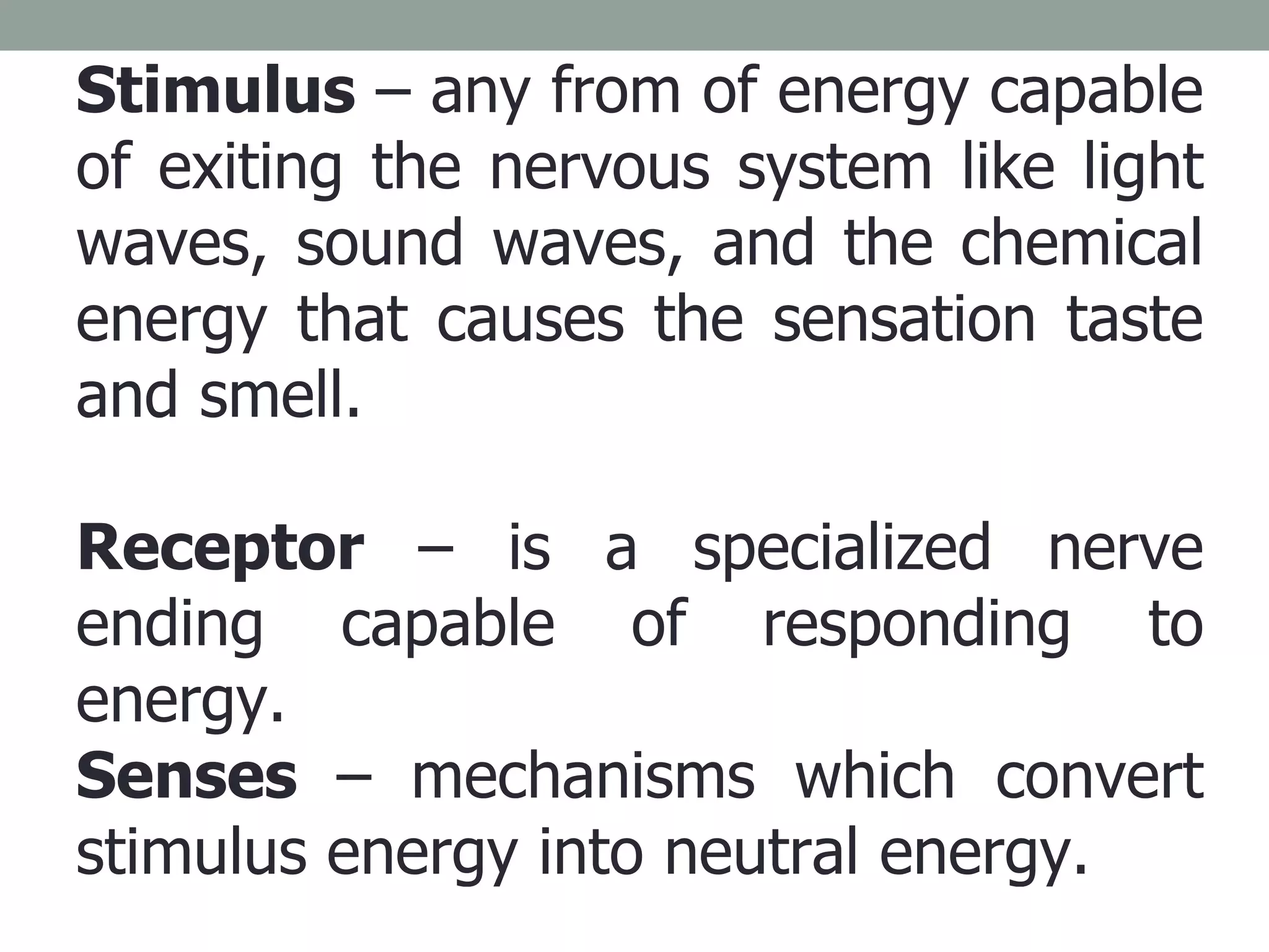 Stimulus  – any from of energy capable of exiting the nervous system like light waves, sound waves, and the chemical energy that causes the sensation taste and smell. Receptor  – is a specialized nerve ending capable of responding to energy. Senses  – mechanisms which convert stimulus energy into neutral energy. 