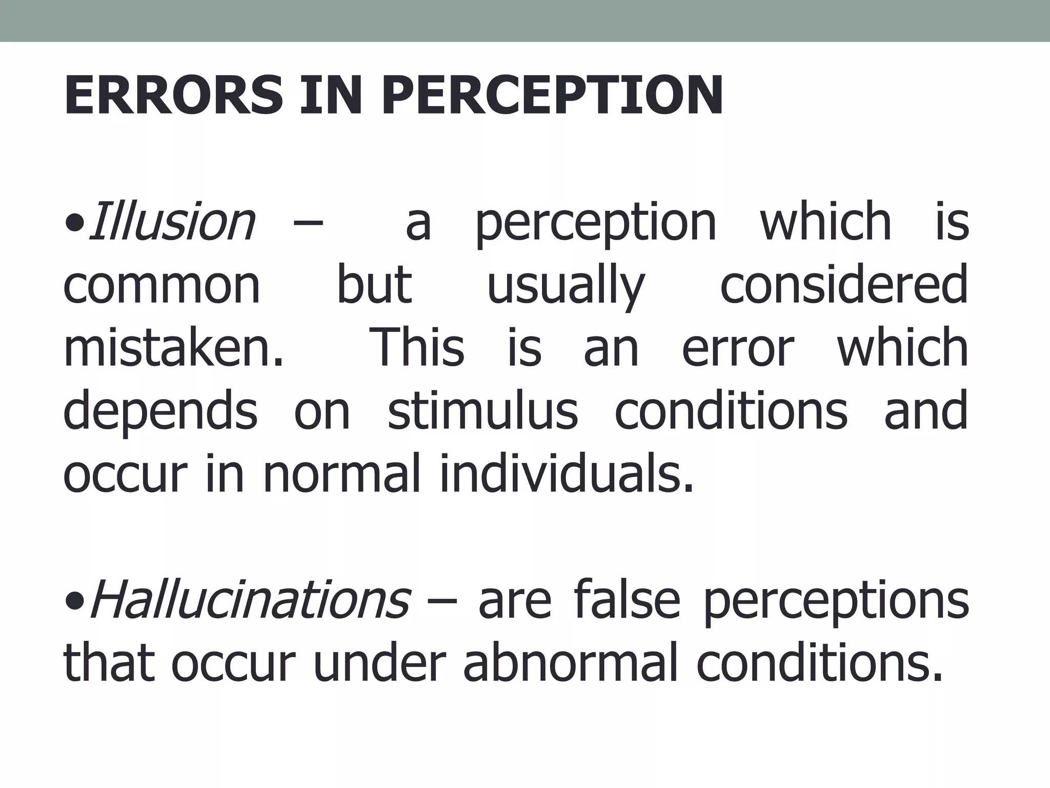 ERRORS IN PERCEPTION Illusion  –  a perception which is common but usually considered mistaken.  This is an error which depends on stimulus conditions and occur in normal individuals. Hallucinations  – are false perceptions that occur under abnormal conditions.  