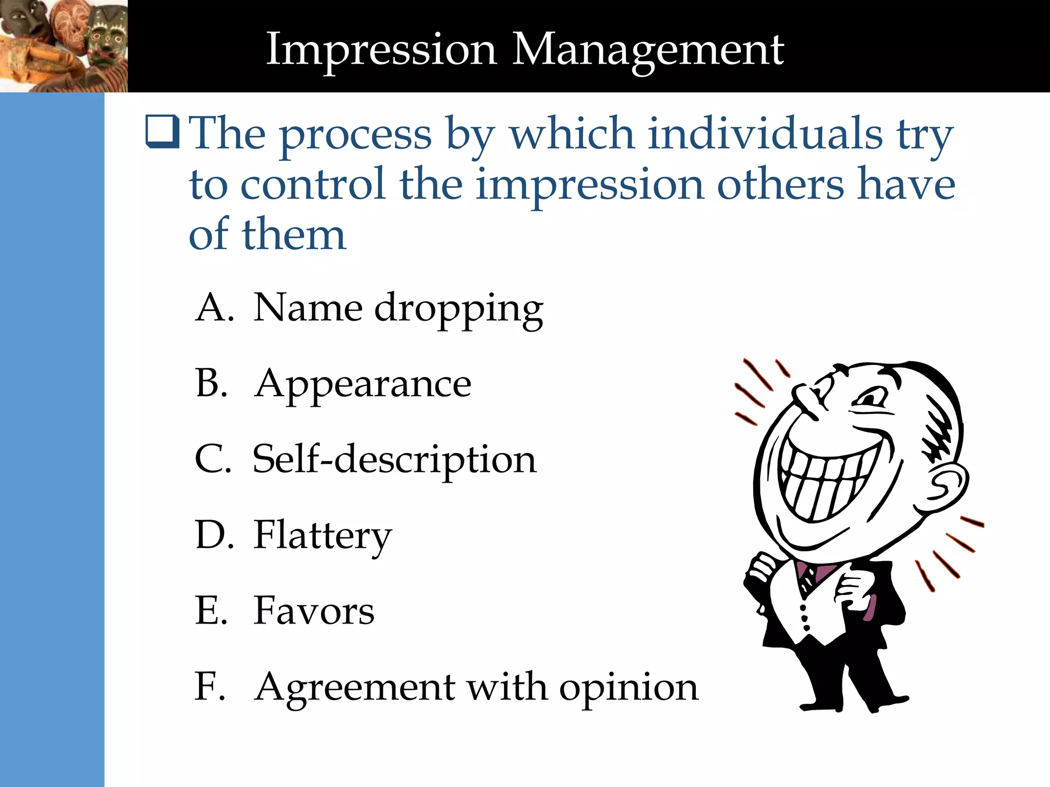 Impression Management
The process by which individuals try
to control the impression others have
of them
A. Name dropping
B. Appearance
C. Self-description
D. Flattery
E. Favors
F. Agreement with opinion
 