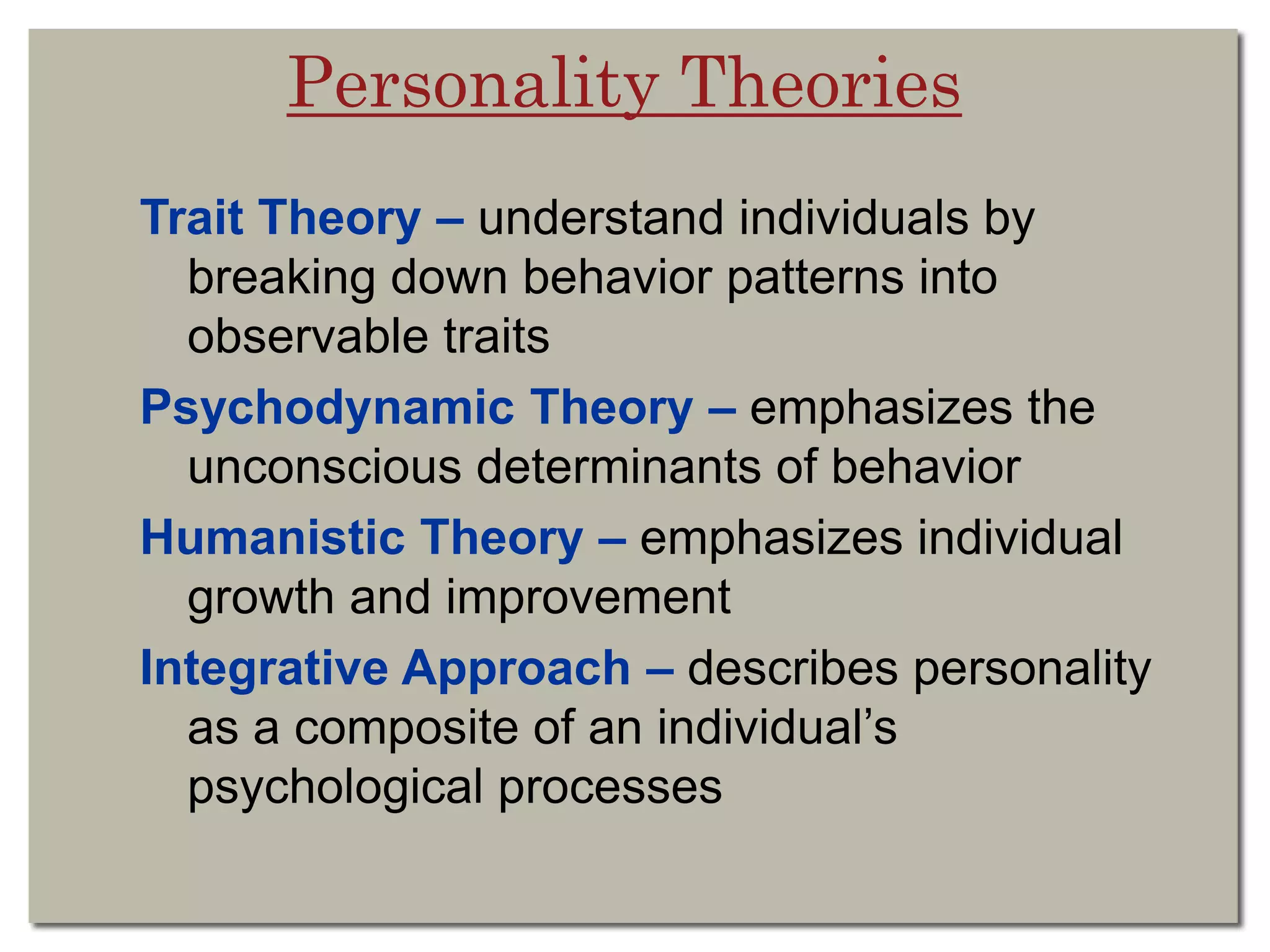 Personality Theories
Trait Theory – understand individuals by
breaking down behavior patterns into
observable traits
Psychodynamic Theory – emphasizes the
unconscious determinants of behavior
Humanistic Theory – emphasizes individual
growth and improvement
Integrative Approach – describes personality
as a composite of an individual’s
psychological processes
 