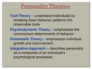 Personality Theories
Trait Theory – understand individuals by
breaking down behavior patterns into
observable traits
Psychodynamic Theory – emphasizes the
unconscious determinants of behavior
Humanistic Theory – emphasizes individual
growth and improvement
Integrative Approach – describes personality
as a composite of an individual’s
psychological processes
 