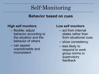Self-Monitoring
Behavior based on cues
High self monitors
– flexible: adjust
behavior according to
the situation and the
behavior of others
– can appear
unpredictable and
inconsistent
Low self monitors
– act from internal
states rather than
from situational cues
– show consistency
– less likely to
respond to work
group norms or
supervisory
feedback
 