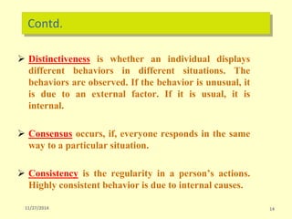 Contd.
 Distinctiveness is whether an individual displays
different behaviors in different situations. The
behaviors are observed. If the behavior is unusual, it
is due to an external factor. If it is usual, it is
internal.
 Consensus occurs, if, everyone responds in the same
way to a particular situation.
 Consistency is the regularity in a person’s actions.
Highly consistent behavior is due to internal causes.
11/27/2014 14
 