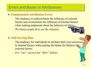 Errors and Biases in Attributions
 Fundamental Attribution Error
– The tendency to underestimate the influence of external
factors and overestimate the influence of internal factors
when making judgments about the behavior of others
– We blame people first, not the situation
 Self-Serving Bias
– The tendency for individuals to attribute their own successes
to internal factors while putting the blame for failures on
external factors
– It is “our” success but “their” failure
5-17
 